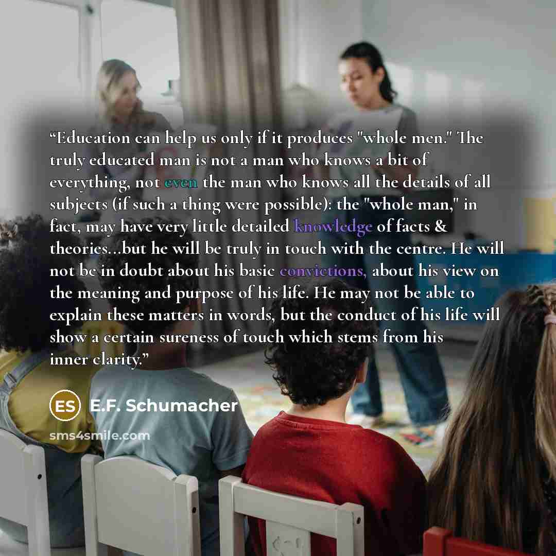 “Education can help us only if it produces "whole men." The truly educated man is not a man who knows a bit of everything, not even the man who knows all the details of all subjects (if such a thing were possible): the "whole man," in fact, may have very little detailed knowledge of facts &…” quote by E.F. Schumacher
