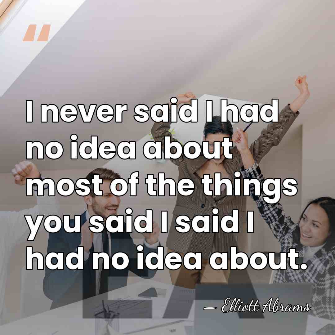 I never said I had no idea about most of the things&hellip; - Elliott Abrams