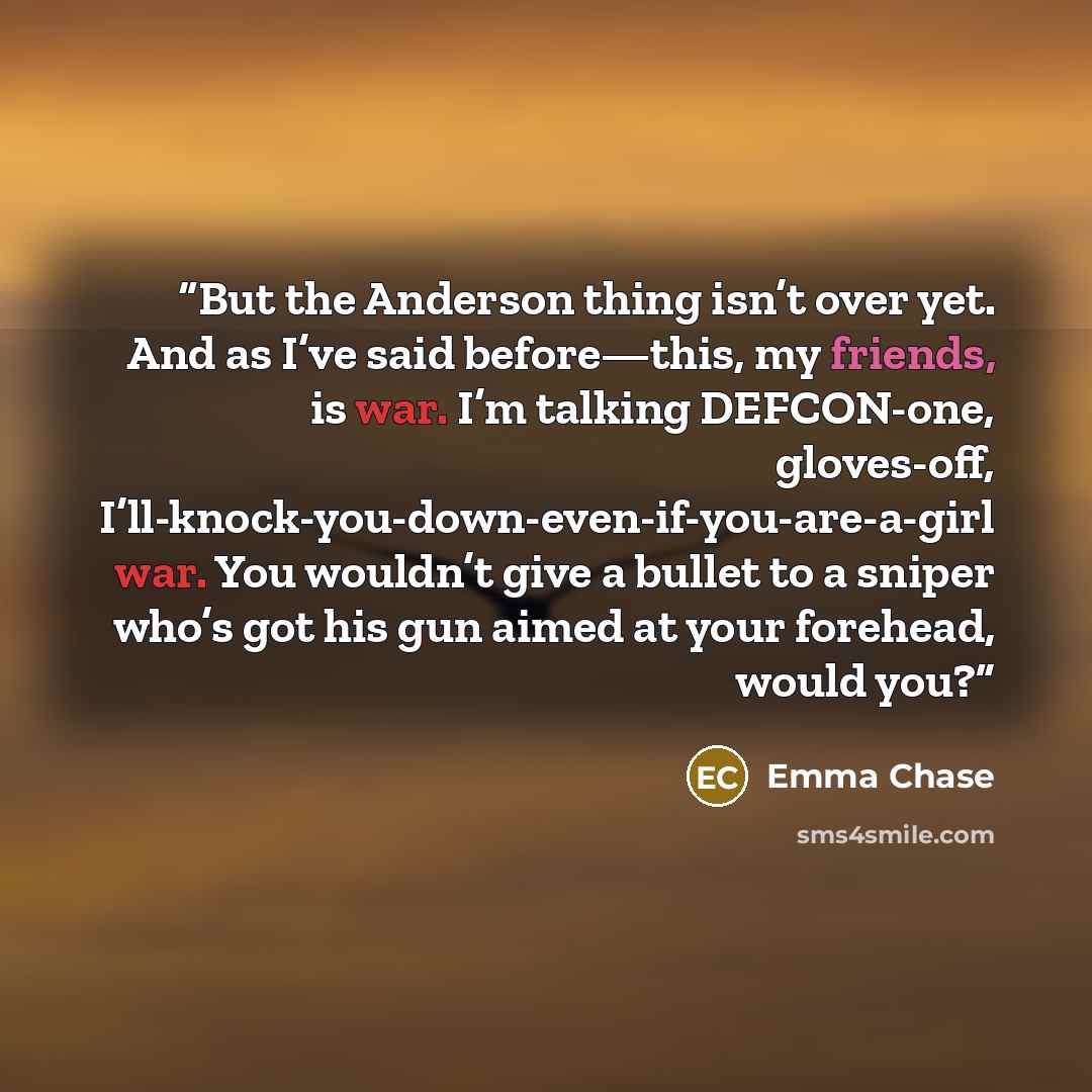 “But the Anderson thing isn’t over yet. And as I’ve said before—this, my friends, is war. I’m talking DEFCON-one, gloves-off, I’ll-knock-you-down-even-if-you-are-a-girl war. You wouldn’t give a bullet to a sniper who’s got his gun aimed at your forehead, would you?” quote by Emma Chase
