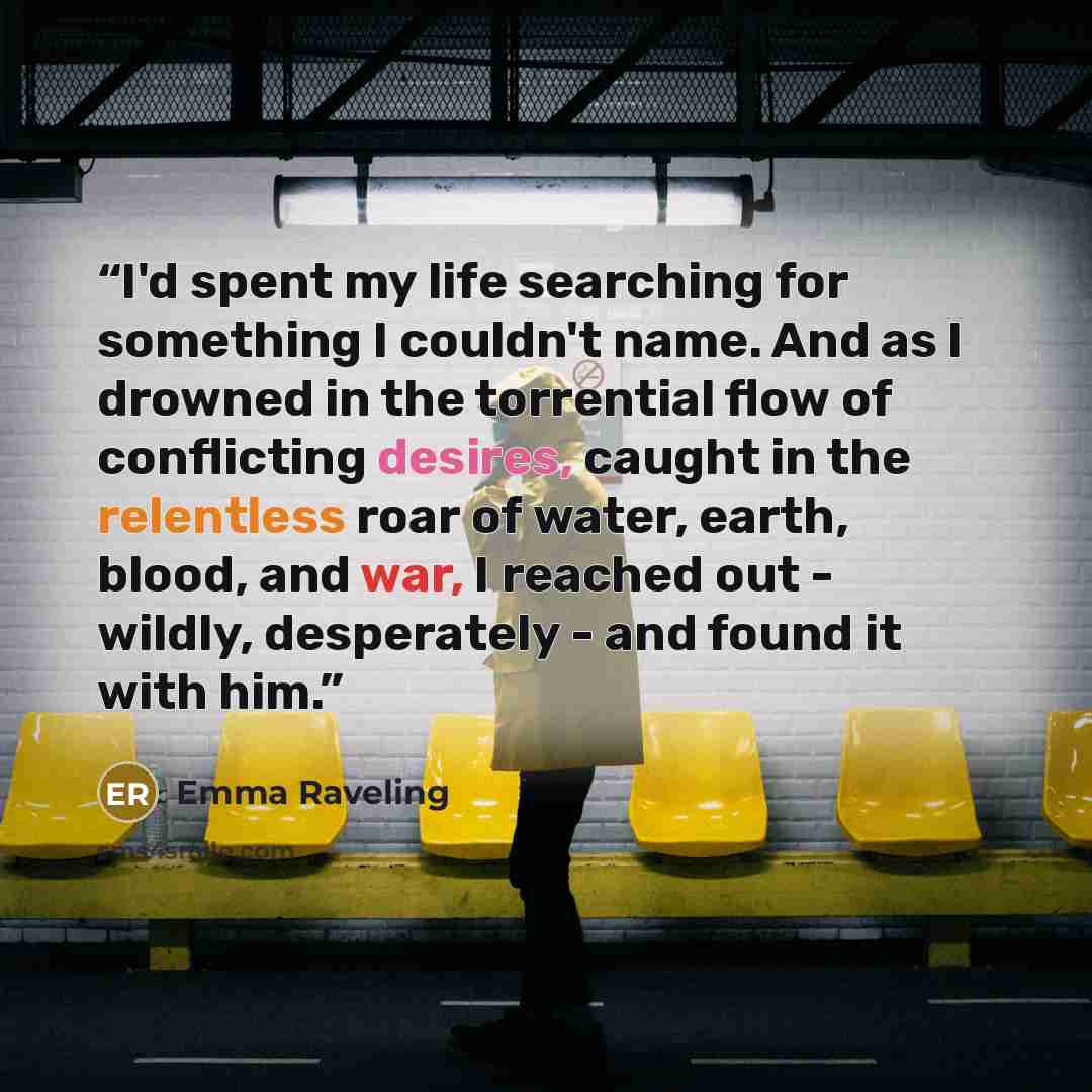 “I'd spent my life searching for something I couldn't name. And as I drowned in the torrential flow of conflicting desires, caught in the relentless roar of water, earth, blood, and war, I reached out - wildly, desperately - and found it with him.” quote by Emma Raveling