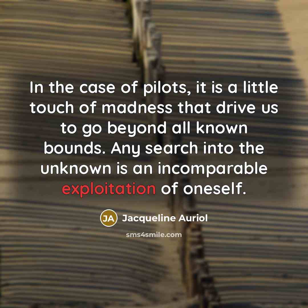 “In the case of pilots, it is a little touch of madness that drive us to go beyond all known bounds. Any search into the unknown is an incomparable exploitation of oneself.” quote by Jacqueline Auriol