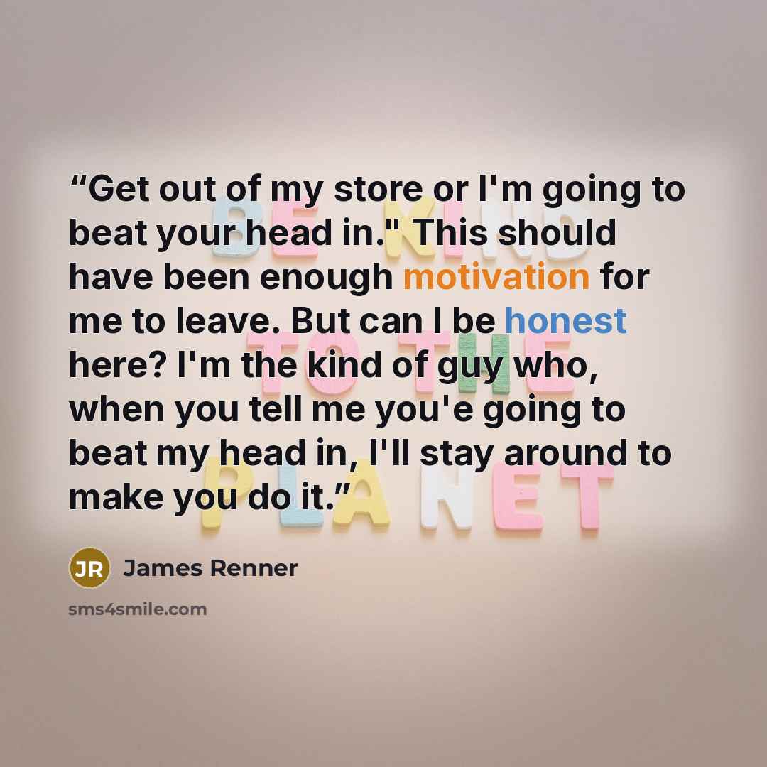 “Get out of my store or I'm going to beat your head in." This should have been enough motivation for me to leave. But can I be honest here? I'm the kind of guy who, when you tell me you'e going to beat my head in, I'll stay around to make you do it.” quote by James Renner