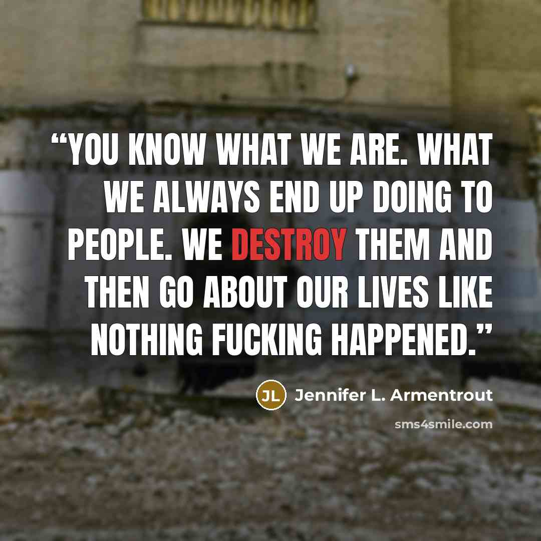 “You know what we are. What we always end up doing to people. We destroy them and then go about our lives like nothing fucking happened.” quote by Jennifer L. Armentrout