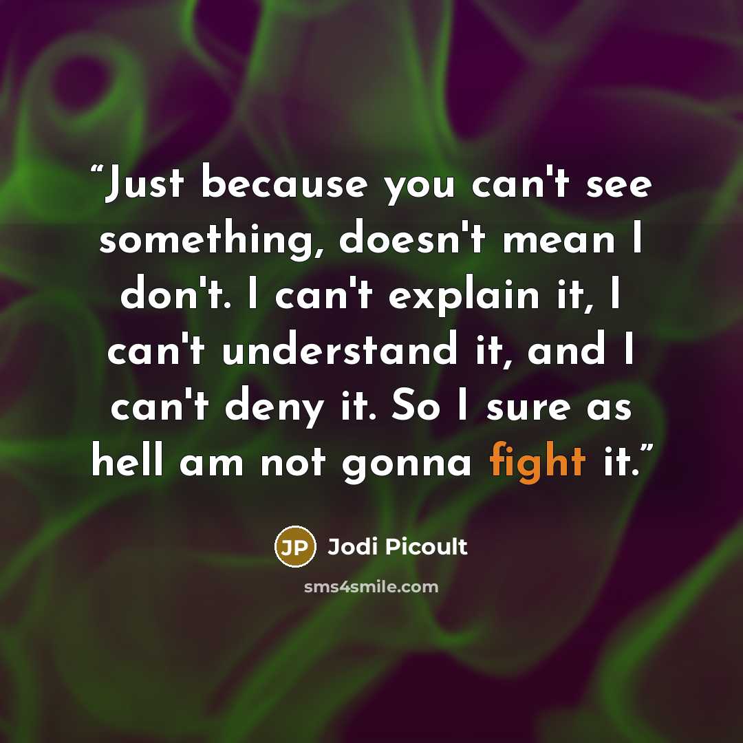“Just because you can't see something, doesn't mean I don't. I can't explain it, I can't understand it, and I can't deny it. So I sure as hell am not gonna fight it.” quote by Jodi Picoult