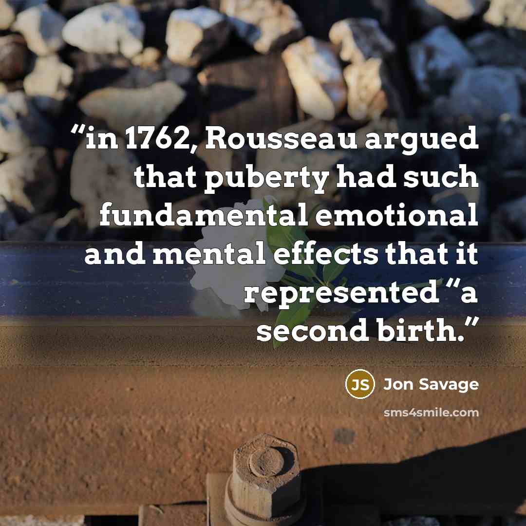 “in 1762, Rousseau argued that puberty had such fundamental emotional and mental effects that it represented “a second birth.” quote by Jon Savage