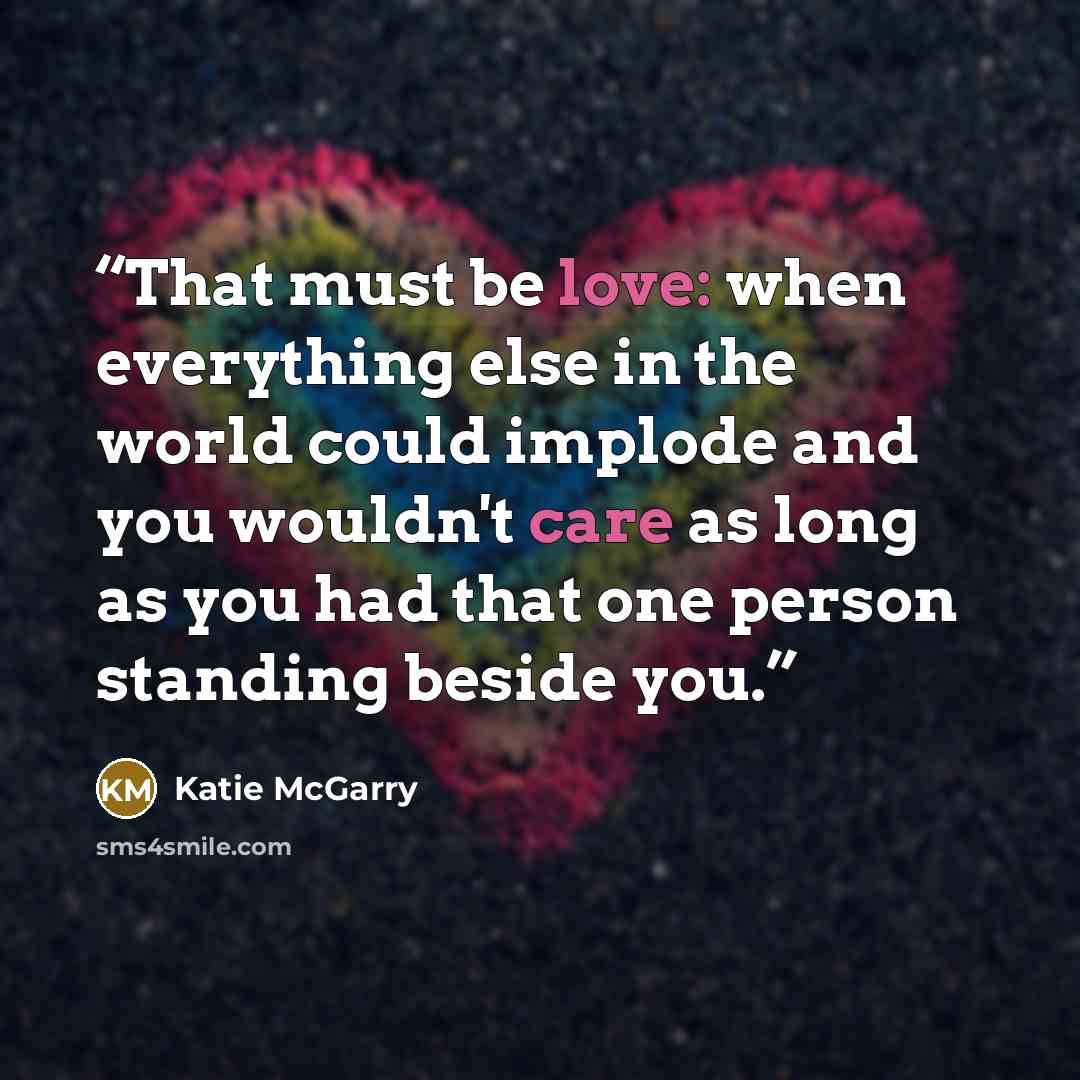 “That must be love: when everything else in the world could implode and you wouldn't care as long as you had that one person standing beside you.” quote by Katie McGarry