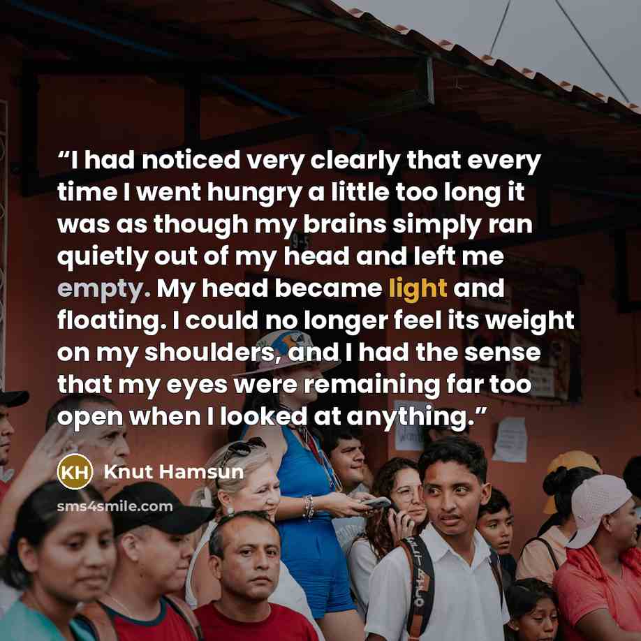 “I had noticed very clearly that every time I went hungry a little too long it was as though my brains simply ran quietly out of my head and left me empty. My head became light and floating. I could no longer feel its weight on my shoulders, and I had the sense that my eyes were remaining far too…” quote by Knut Hamsun