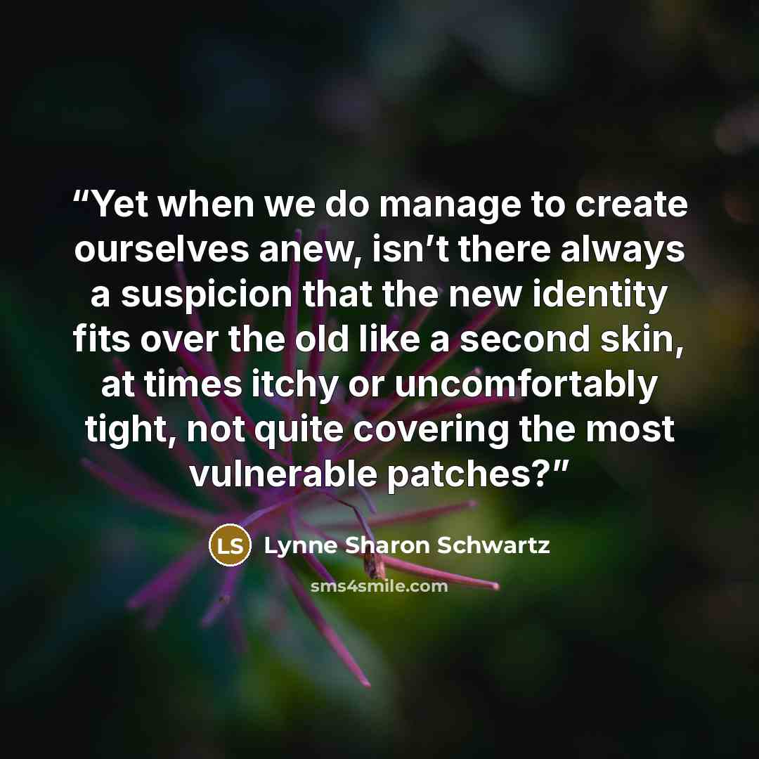 “Yet when we do manage to create ourselves anew, isn’t there always a suspicion that the new identity fits over the old like a second skin, at times itchy or uncomfortably tight, not quite covering the most vulnerable patches?” quote by Lynne Sharon Schwartz