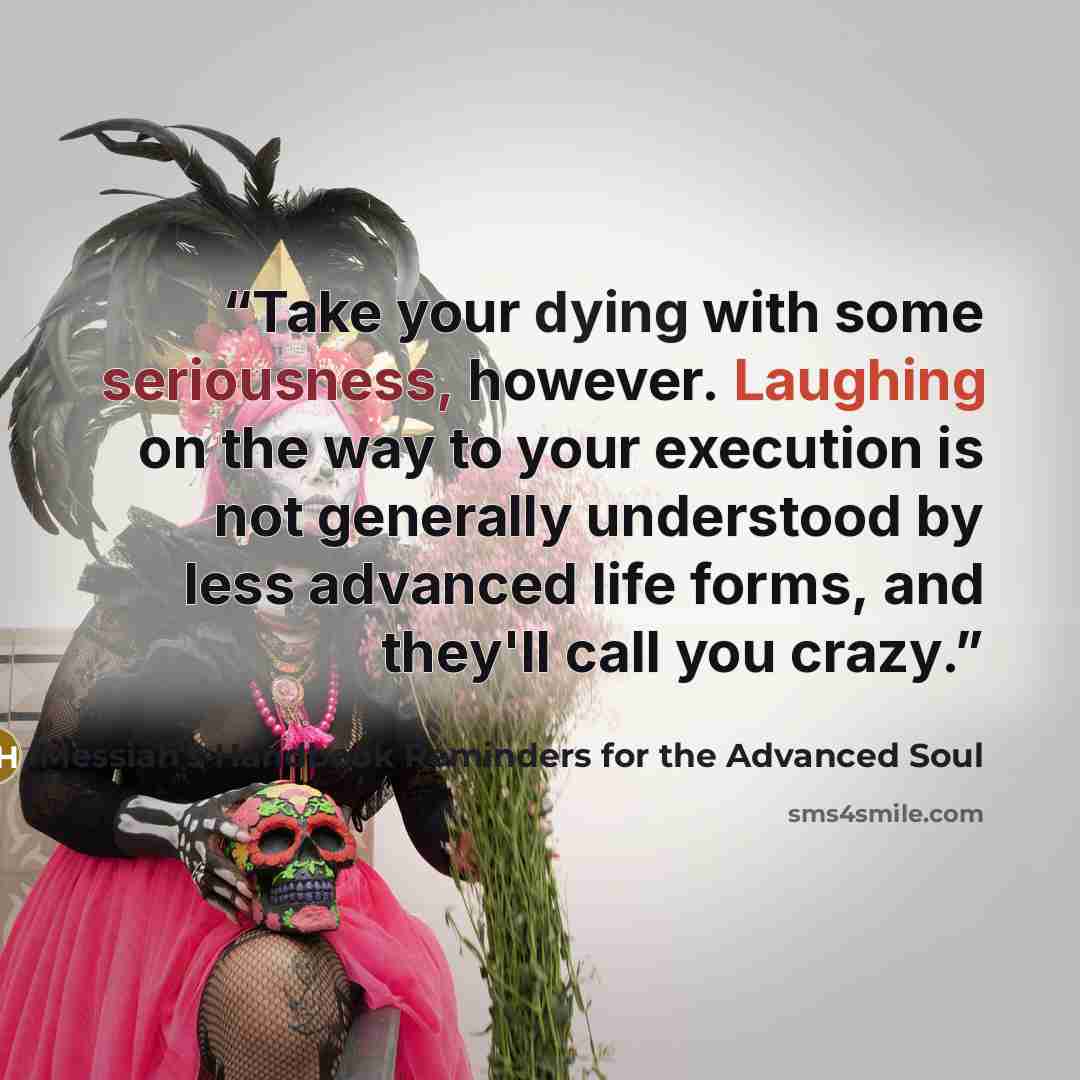 “Take your dying with some seriousness, however. Laughing on the way to your execution is not generally understood by less advanced life forms, and they'll call you crazy.” quote by Messiah's Handbook Reminders for the Advanced Soul