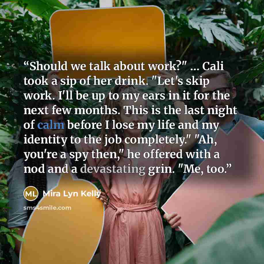 “Should we talk about work?" … Cali took a sip of her drink. "Let's skip work. I'll be up to my ears in it for the next few months. This is the last night of calm before I lose my life and my identity to the job completely." "Ah, you're a spy then," he offered with a nod and a devastating grin…” quote by Mira Lyn Kelly