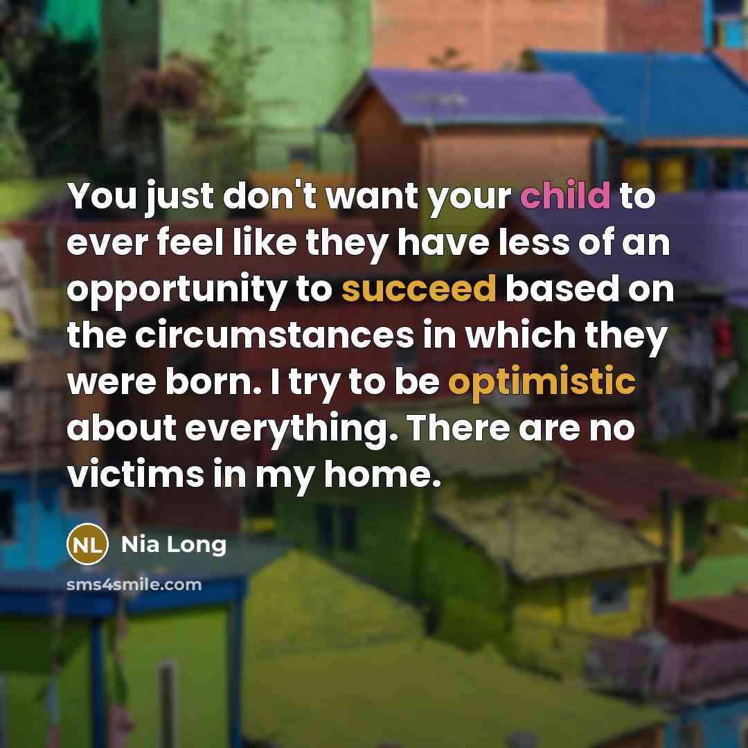 “You just don't want your child to ever feel like they have less of an opportunity to succeed based on the circumstances in which they were born. I try to be optimistic about everything. There are no victims in my home.” quote by Nia Long