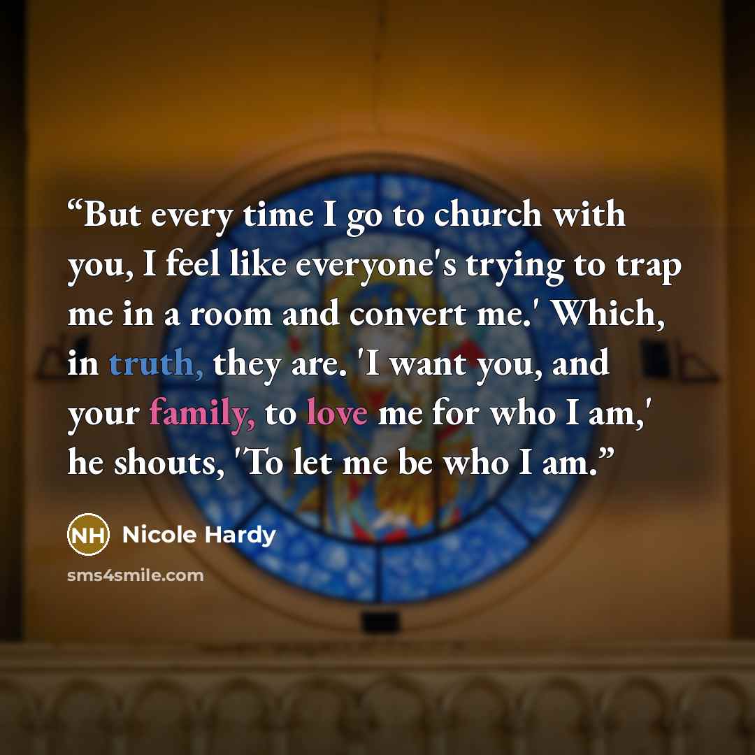 “But every time I go to church with you, I feel like everyone's trying to trap me in a room and convert me.' Which, in truth, they are. 'I want you, and your family, to love me for who I am,' he shouts, 'To let me be who I am.” quote by Nicole Hardy