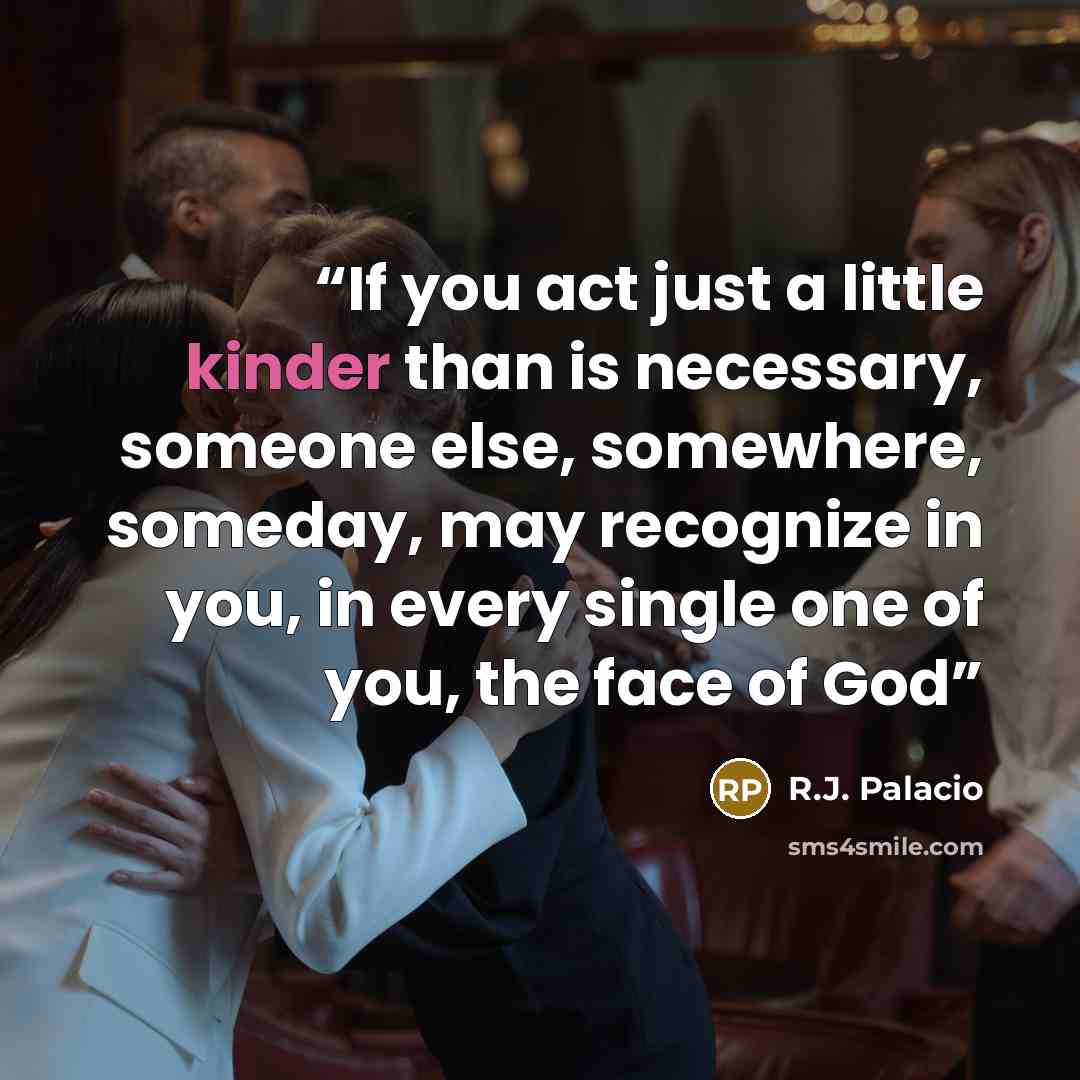“If you act just a little kinder than is necessary, someone else, somewhere, someday, may recognize in you, in every single one of you, the face of God” quote by R.J. Palacio