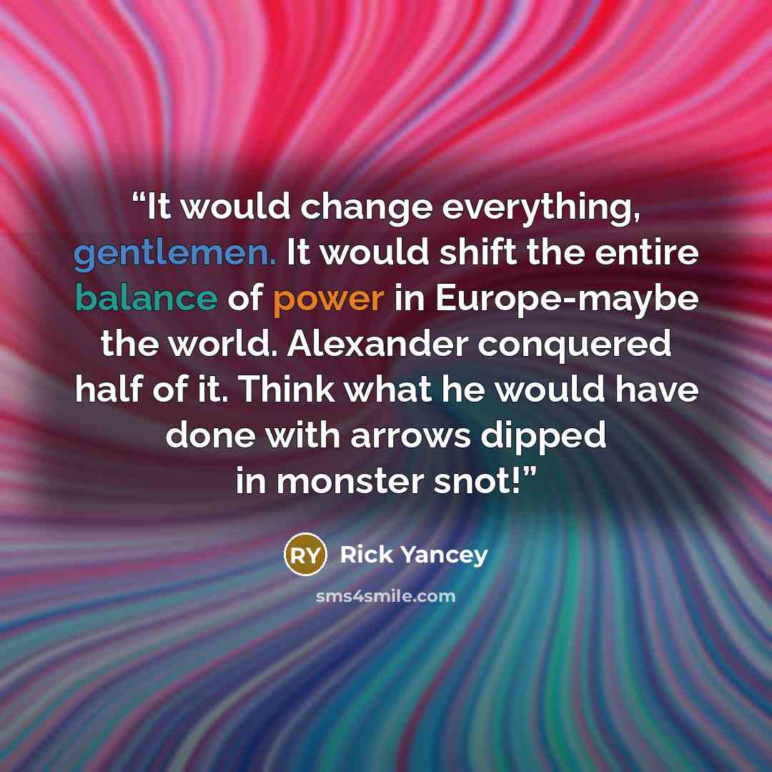 “It would change everything, gentlemen. It would shift the entire balance of power in Europe-maybe the world. Alexander conquered half of it. Think what he would have done with arrows dipped in monster snot!” quote by Rick Yancey