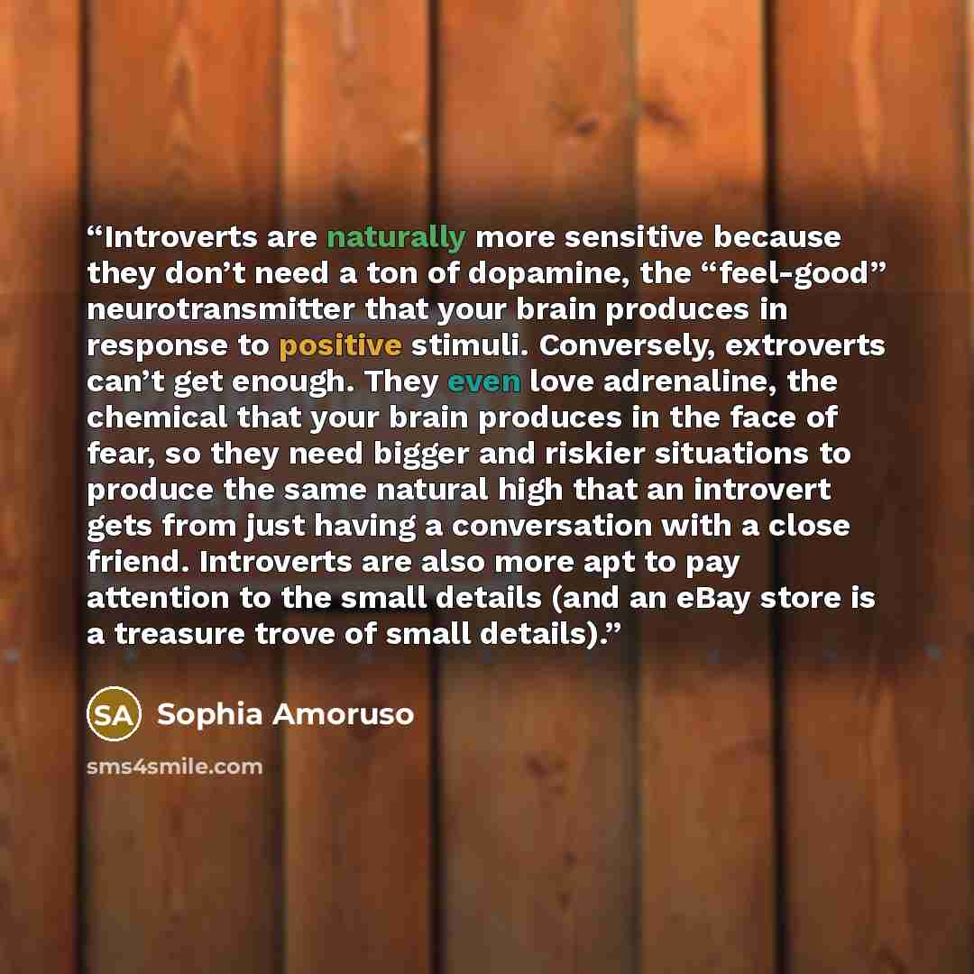“Introverts are naturally more sensitive because they don’t need a ton of dopamine, the “feel-good” neurotransmitter that your brain produces in response to positive stimuli. Conversely, extroverts can’t get enough. They even love adrenaline, the chemical that your brain produces in the face of…” quote by Sophia Amoruso