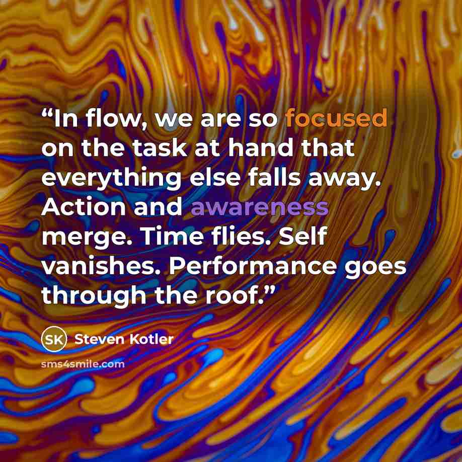 “In flow, we are so focused on the task at hand that everything else falls away. Action and awareness merge. Time flies. Self vanishes. Performance goes through the roof.” quote by Steven Kotler