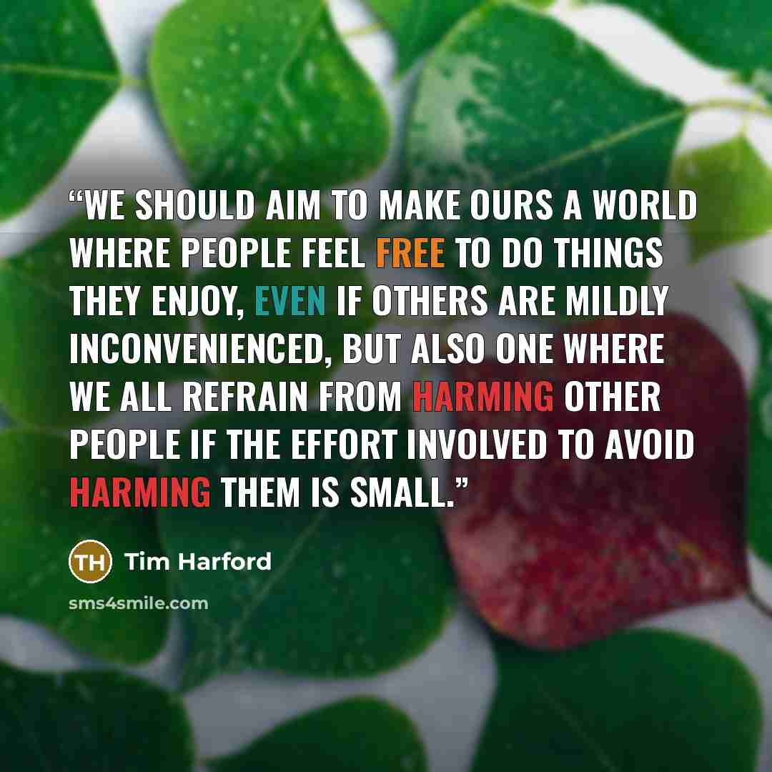 “We should aim to make ours a world where people feel free to do things they enjoy, even if others are mildly inconvenienced, but also one where we all refrain from harming other people if the effort involved to avoid harming them is small.” quote by Tim Harford