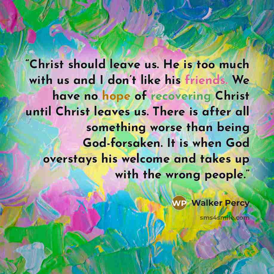 “Christ should leave us. He is too much with us and I don’t like his friends. We have no hope of recovering Christ until Christ leaves us. There is after all something worse than being God-forsaken. It is when God overstays his welcome and takes up with the wrong people.” quote by Walker Percy