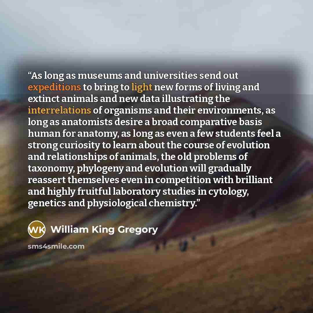 “As long as museums and universities send out expeditions to bring to light new forms of living and extinct animals and new data illustrating the interrelations of organisms and their environments, as long as anatomists desire a broad comparative basis human for anatomy, as long as even a few…” quote by William King Gregory