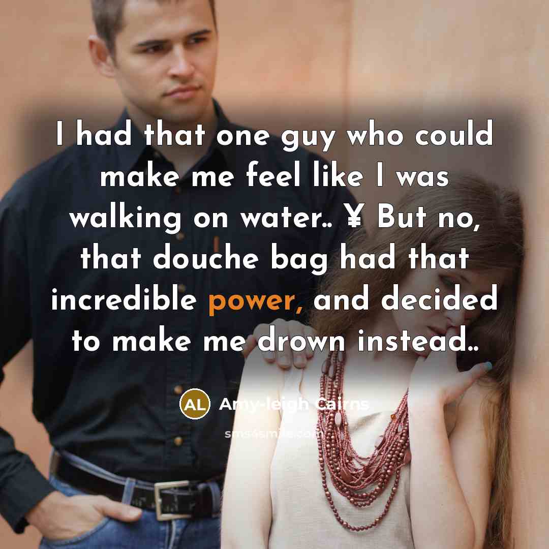 “I had that one guy who could make me feel like I was walking on water.. ¥ But no, that douche bag had that incredible power, and decided to make me drown instead..” quote by Amy-leigh Cairns