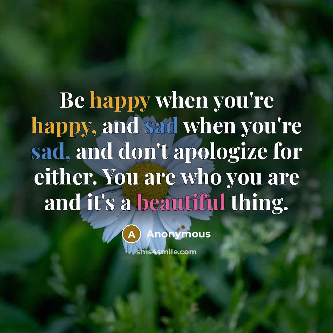 “Be happy when you're happy, and sad when you're sad, and don't apologize for either. You are who you are and it's a beautiful thing.” quote by Anonymous