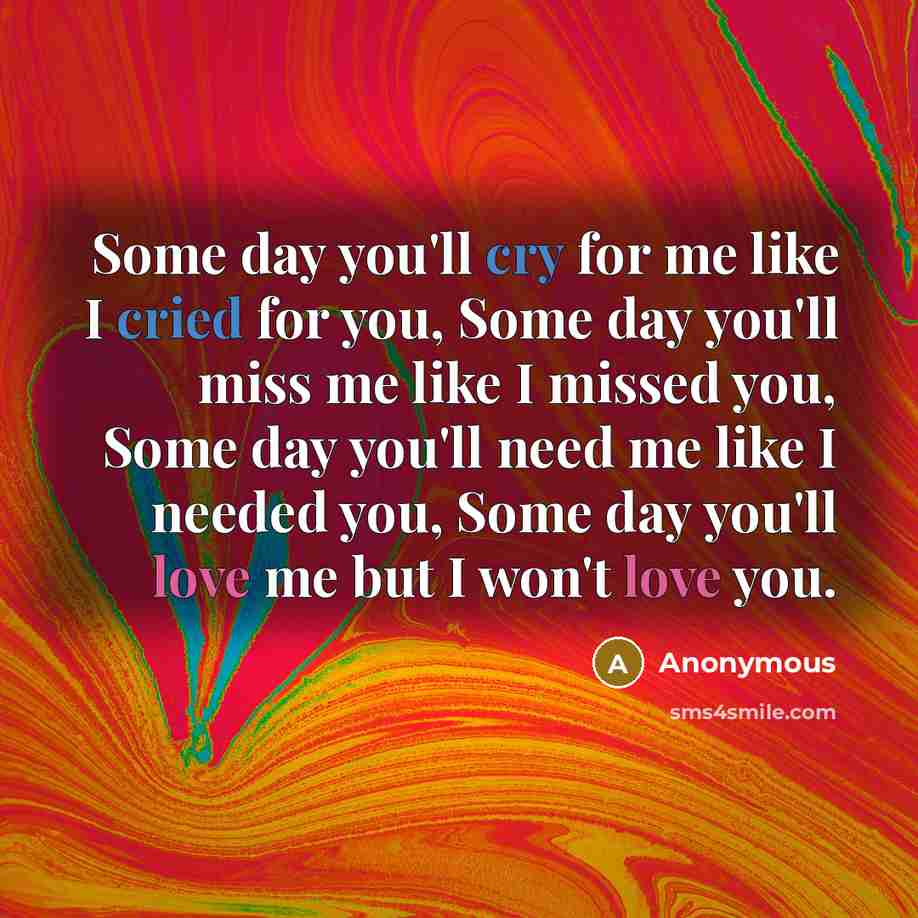 “Some day you'll cry for me like I cried for you, Some day you'll miss me like I missed you, Some day you'll need me like I needed you, Some day you'll love me but I won't love you.” quote by Anonymous