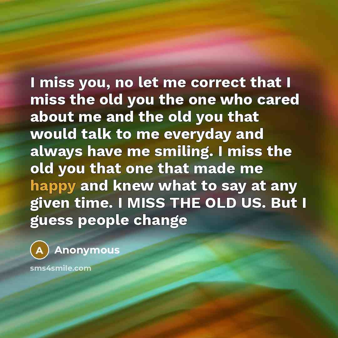 “I miss you, no let me correct that I miss the old you the one who cared about me and the old you that would talk to me everyday and always have me smiling. I miss the old you that one that made me happy and knew what to say at any given time. I MISS THE OLD US. But I guess people change” quote by Anonymous
