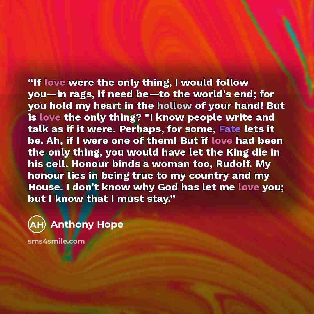 “If love were the only thing, I would follow you—in rags, if need be—to the world's end; for you hold my heart in the hollow of your hand! But is love the only thing? "I know people write and talk as if it were. Perhaps, for some, Fate lets it be. Ah, if I were one of them! But if love had been the…” quote by Anthony Hope