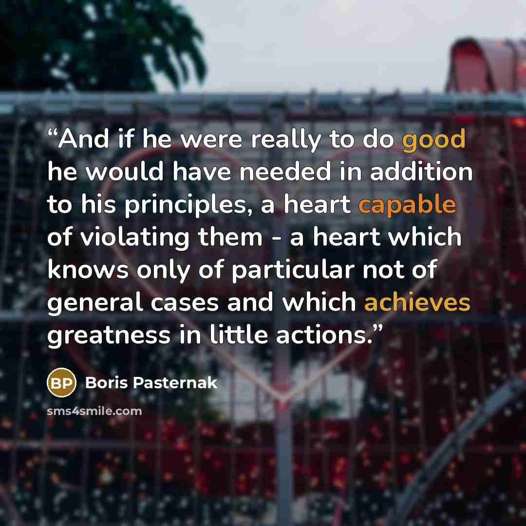 “And if he were really to do good he would have needed in addition to his principles, a heart capable of violating them - a heart which knows only of particular not of general cases and which achieves greatness in little actions.” quote by Boris Pasternak