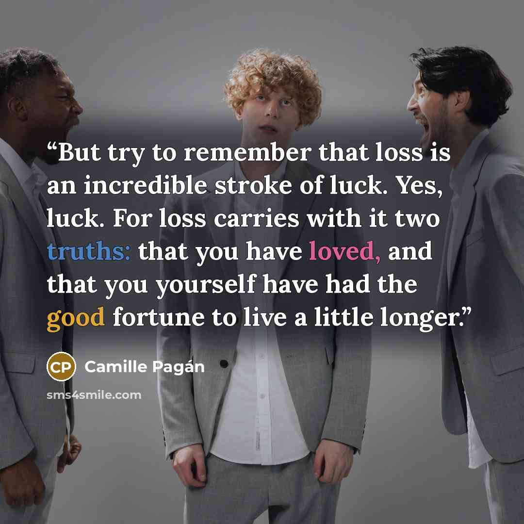 “But try to remember that loss is an incredible stroke of luck. Yes, luck. For loss carries with it two truths: that you have loved, and that you yourself have had the good fortune to live a little longer.” quote by Camille Pagán