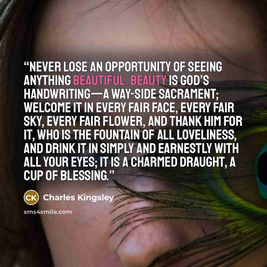 “Never lose an opportunity of seeing anything beautiful. Beauty is God’s handwriting—a way-side sacrament; welcome it in every fair face, every fair sky, every fair flower, and thank Him for it, who is the Fountain of all loveliness, and drink it in simply and earnestly with all your eyes; it is a…” quote by Charles Kingsley
