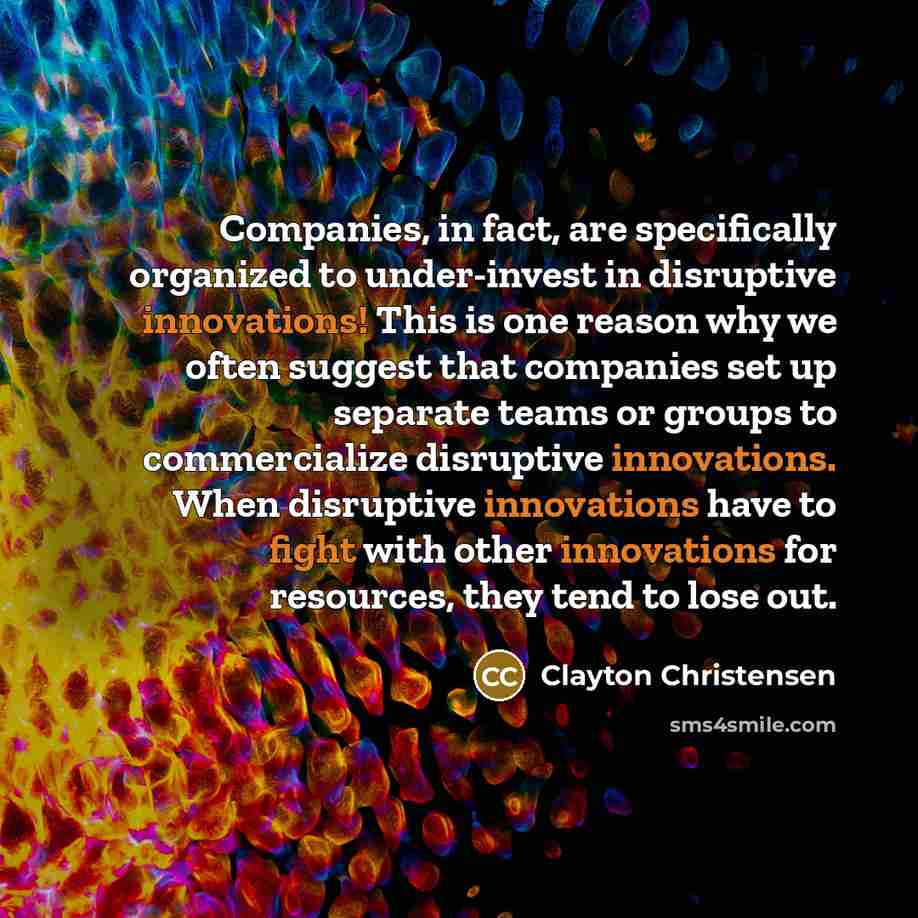 “Companies, in fact, are specifically organized to under-invest in disruptive…” quote by Clayton Christensen