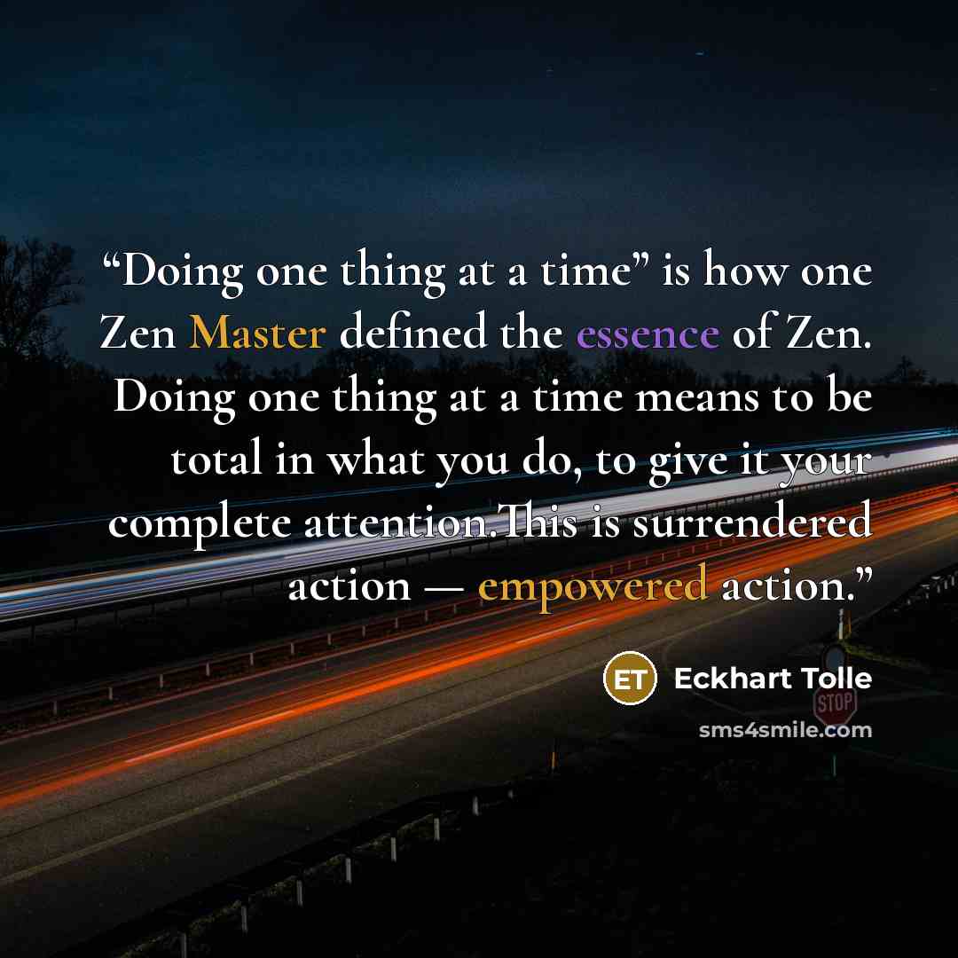 “Doing one thing at a time” is how one Zen Master defined the essence of Zen. Doing one thing at a time means to be total in what you do, to give it your complete attention.This is surrendered action — empowered action.” quote by Eckhart Tolle
