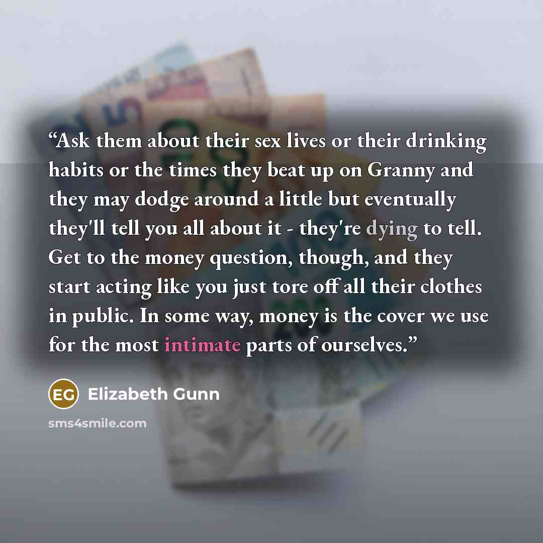 “Ask them about their sex lives or their drinking habits or the times they beat up on Granny and they may dodge around a little but eventually they'll tell you all about it - they're dying to tell. Get to the money question, though, and they start acting like you just tore off all their clothes in…” quote by Elizabeth Gunn
