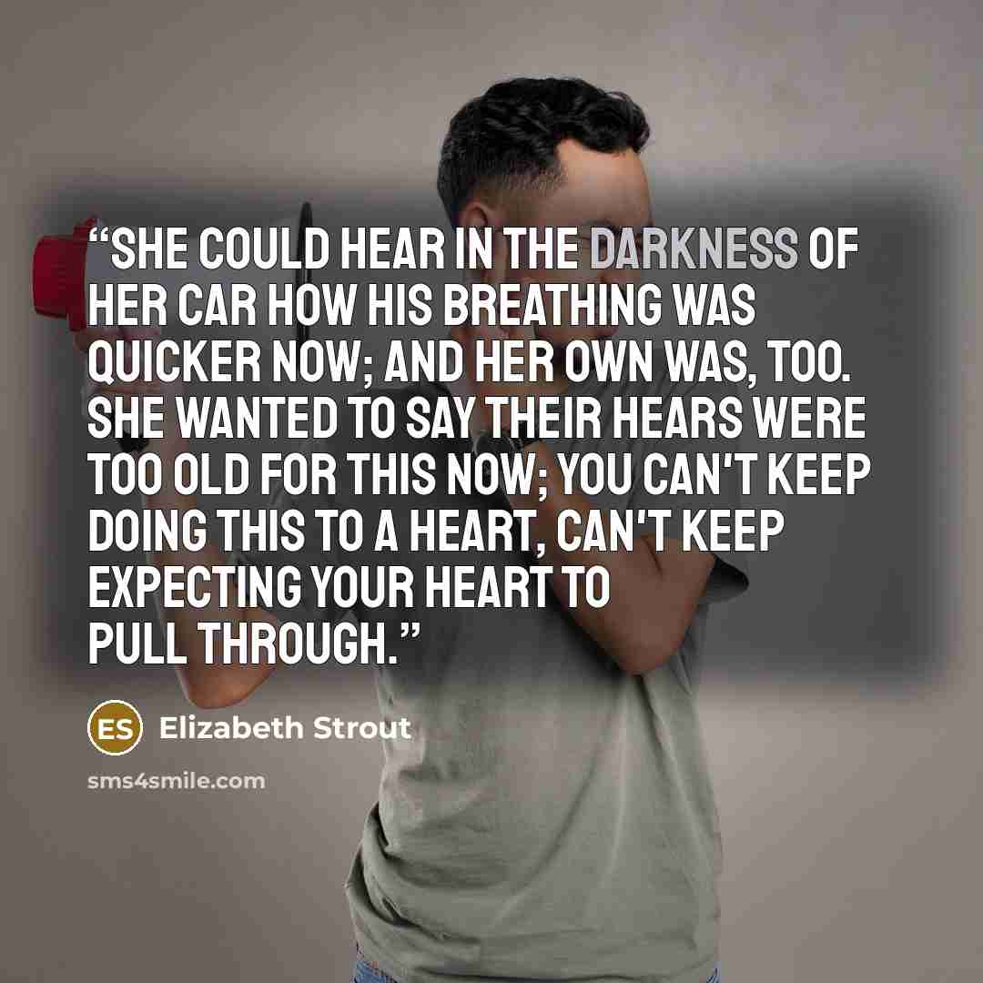 “She could hear in the darkness of her car how his breathing was quicker now; and her own was, too. She wanted to say their hears were too old for this now; you can't keep doing this to a heart, can't keep expecting your heart to pull through.” quote by Elizabeth Strout
