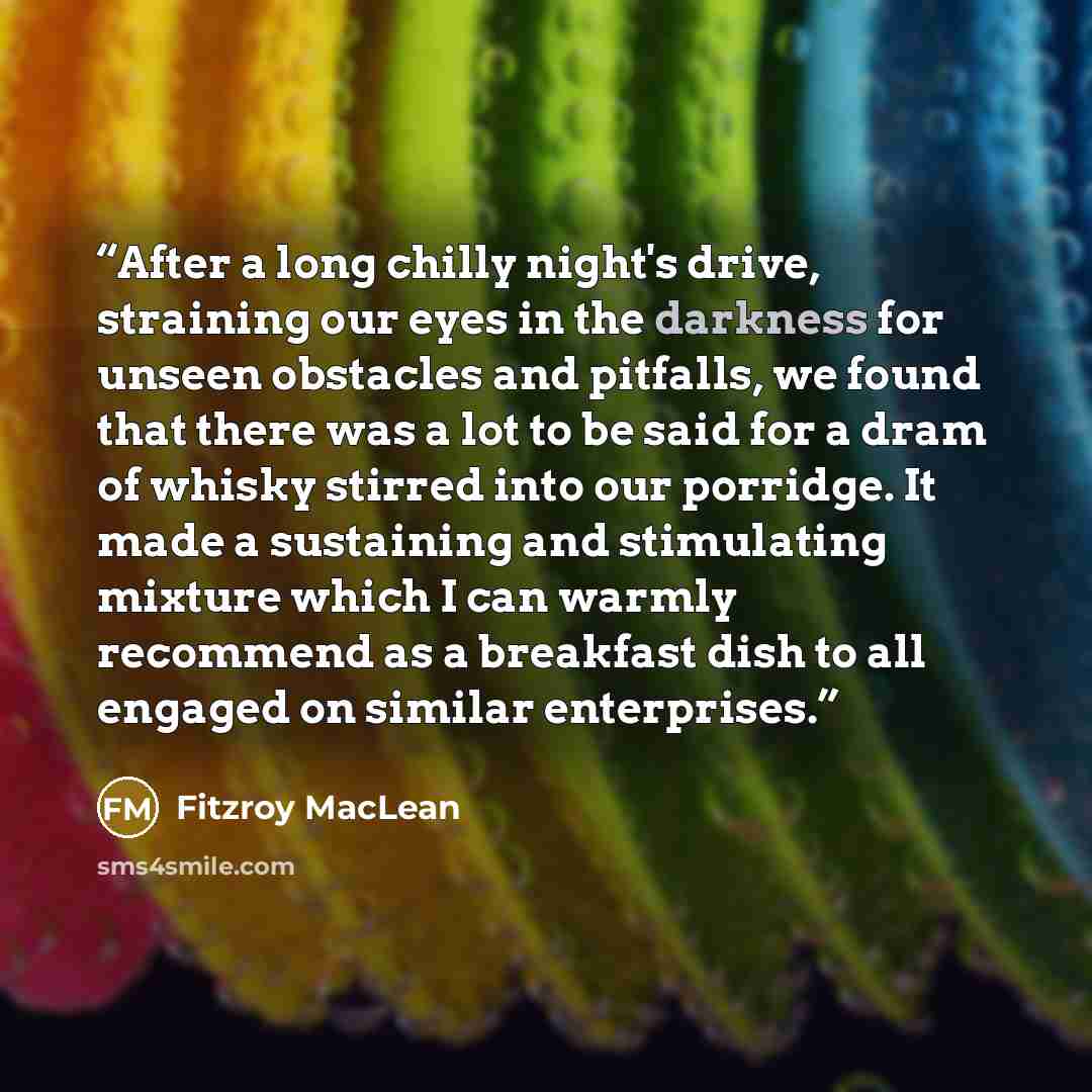 “After a long chilly night's drive, straining our eyes in the darkness for unseen obstacles and pitfalls, we found that there was a lot to be said for a dram of whisky stirred into our porridge. It made a sustaining and stimulating mixture which I can warmly recommend as a breakfast dish to all…” quote by Fitzroy MacLean