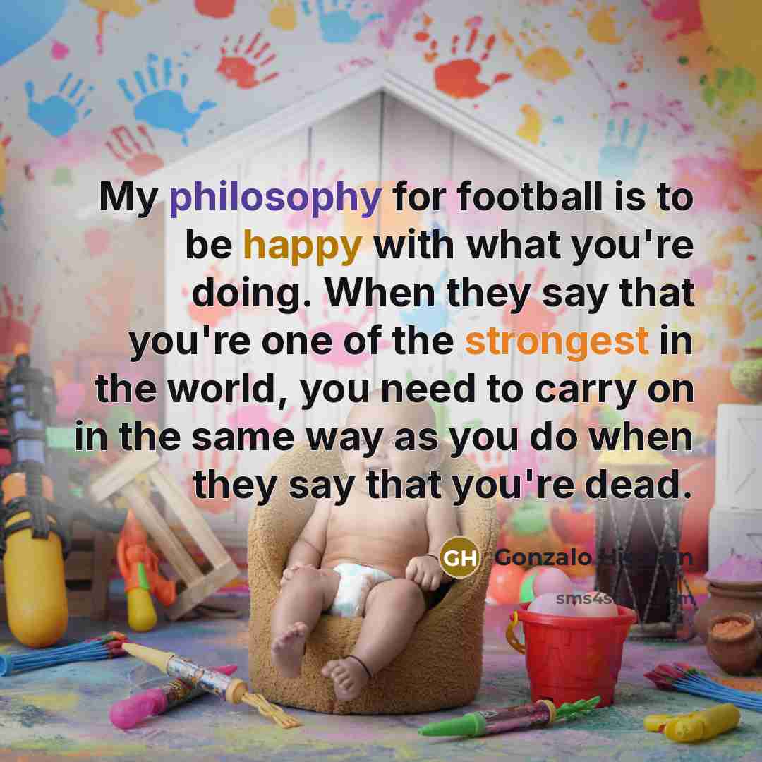 “My philosophy for football is to be happy with what you're doing. When they say that you're one of the strongest in the world, you need to carry on in the same way as you do when they say that you're dead.” quote by Gonzalo Higuain