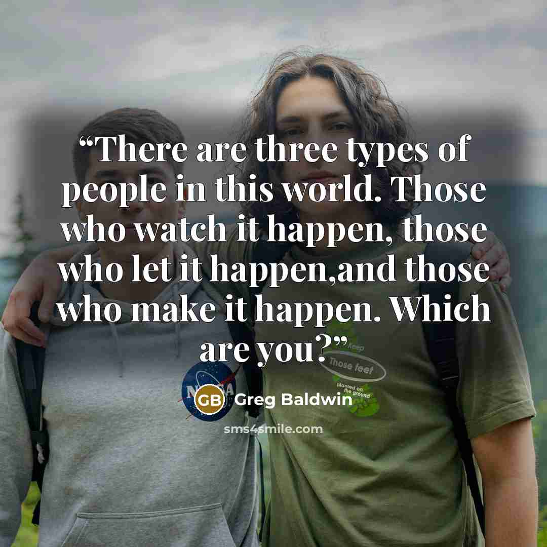 “There are three types of people in this world. Those who watch it happen, those who let it happen,and those who make it happen. Which are you?” quote by Greg Baldwin