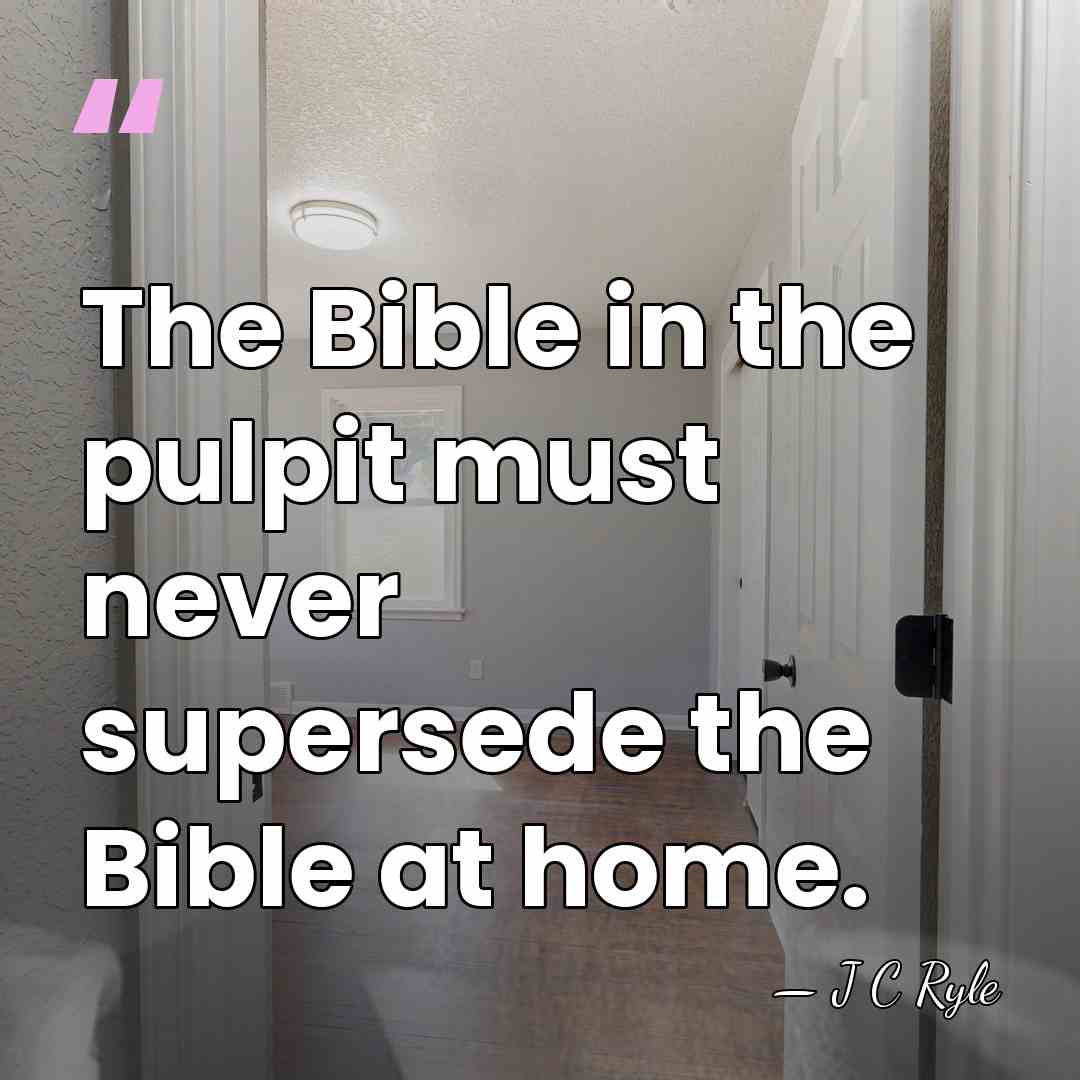 The Bible in the pulpit must never supersede the Bible at home. - J C Ryle