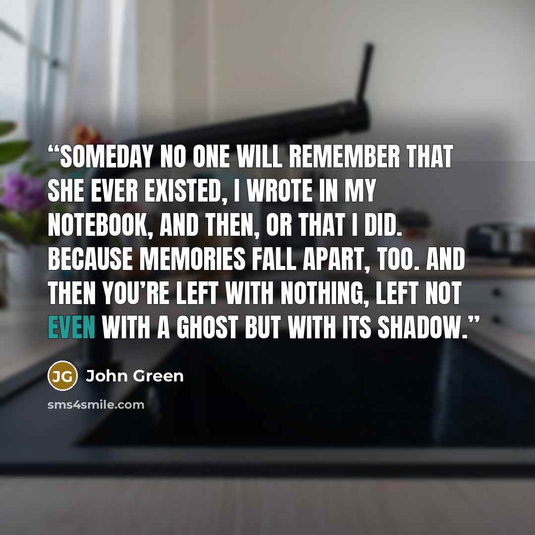 “someday no one will remember that she ever existed, i wrote in my notebook, and then, or that i did. because memories fall apart, too. and then you’re left with nothing, left not even with a ghost but with its shadow.” quote by John Green