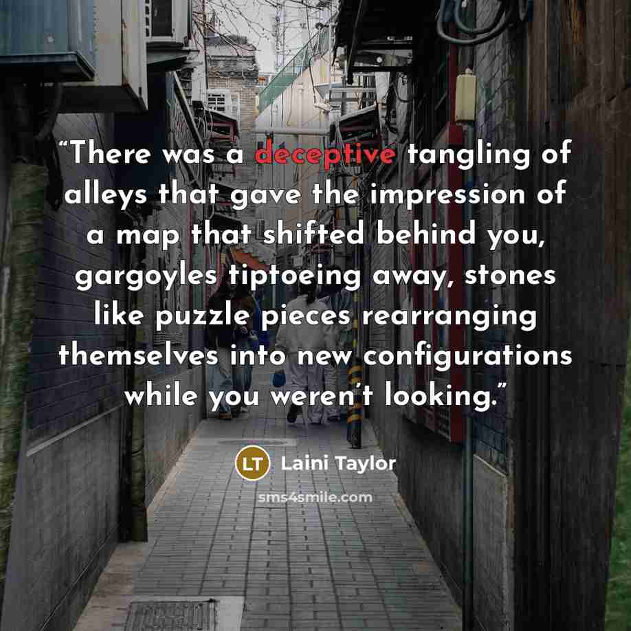 “There was a deceptive tangling of alleys that gave the impression of a map that shifted behind you, gargoyles tiptoeing away, stones like puzzle pieces rearranging themselves into new configurations while you weren’t looking.” quote by Laini Taylor