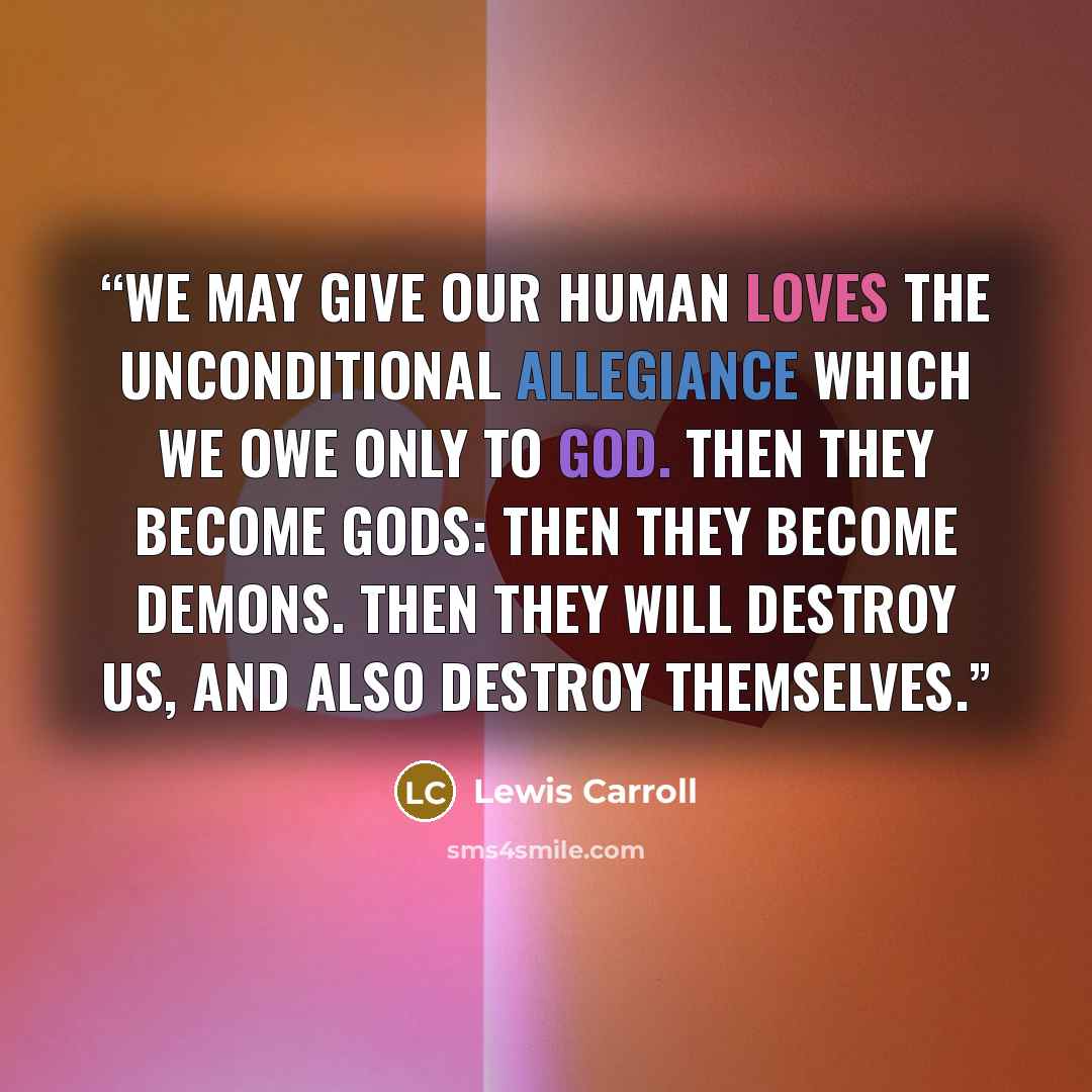 “We may give our human loves the unconditional allegiance which we owe only to God. Then they become gods: then they become demons. Then they will destroy us, and also destroy themselves.” quote by Lewis Carroll