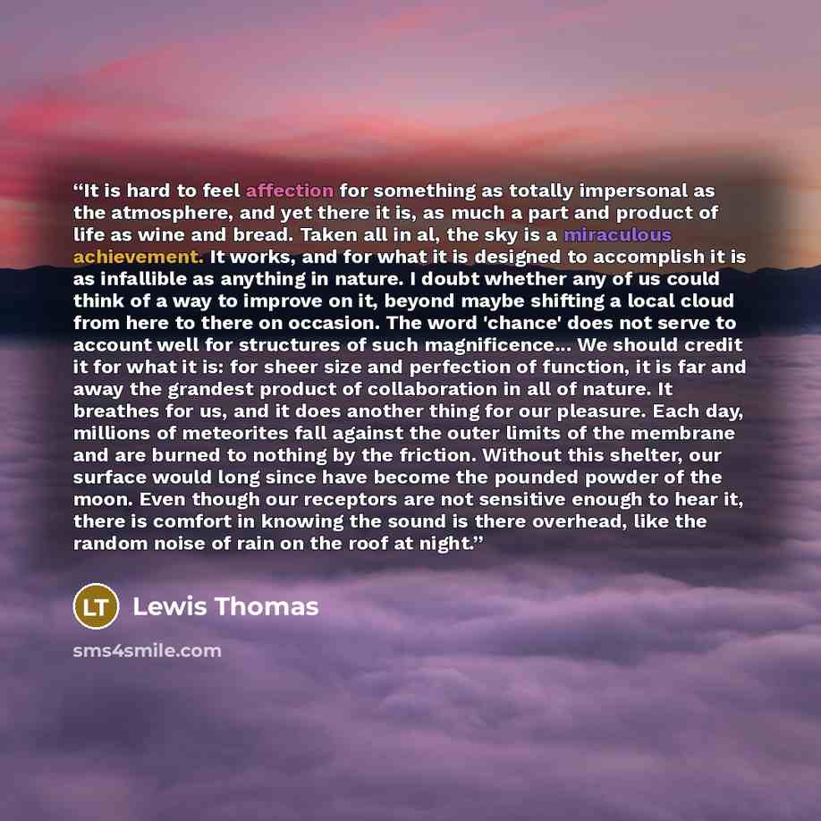 “It is hard to feel affection for something as totally impersonal as the atmosphere, and yet there it is, as much a part and product of life as wine and bread. Taken all in al, the sky is a miraculous achievement. It works, and for what it is designed to accomplish it is as infallible as anything…” quote by Lewis Thomas