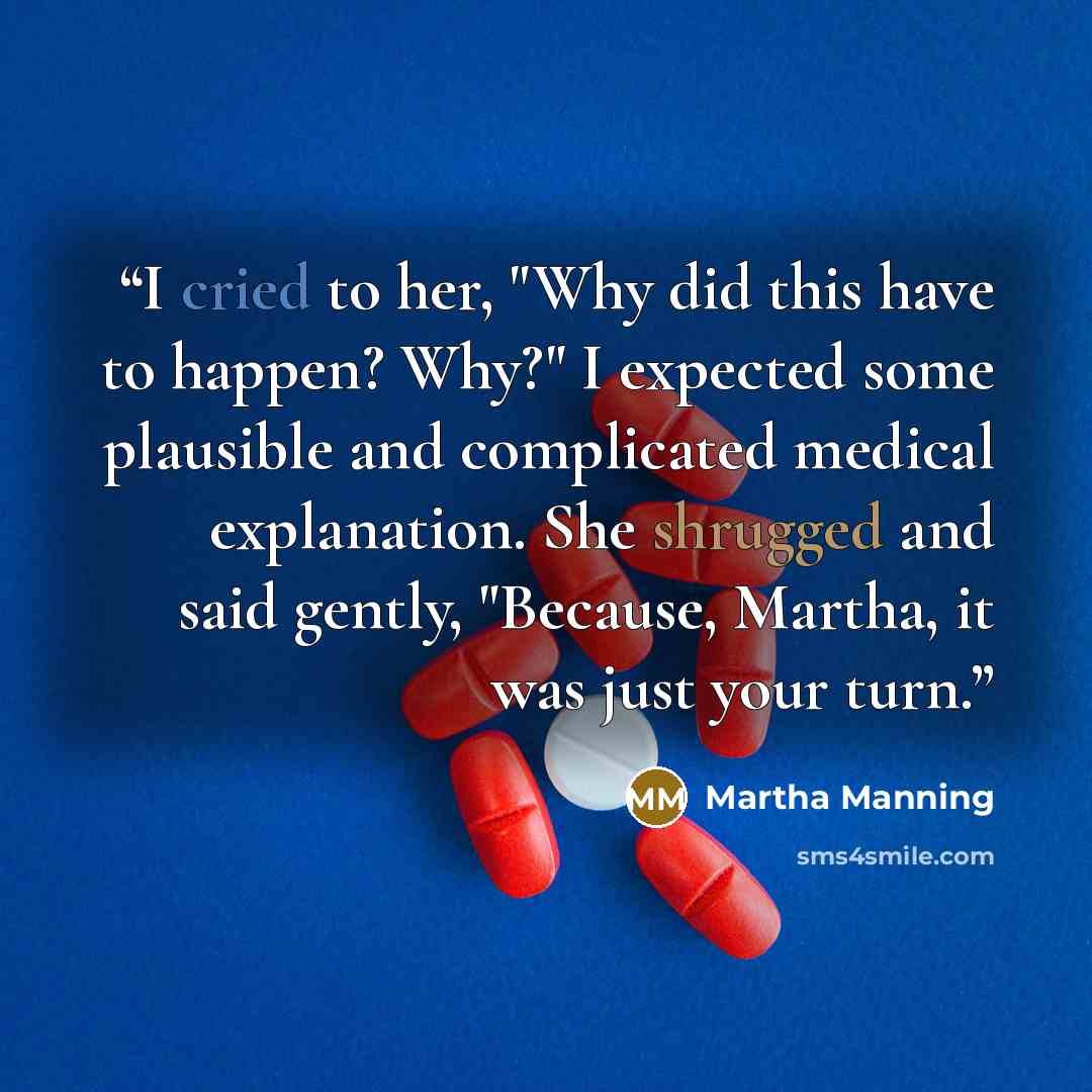 “I cried to her, "Why did this have to happen? Why?" I expected some plausible and complicated medical explanation. She shrugged and said gently, "Because, Martha, it was just your turn.” quote by Martha Manning