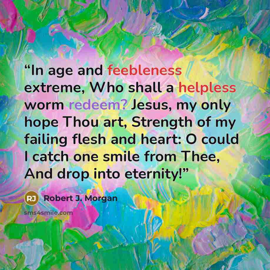 “In age and feebleness extreme, Who shall a helpless worm redeem? Jesus, my only hope Thou art, Strength of my failing flesh and heart: O could I catch one smile from Thee, And drop into eternity!” quote by Robert J. Morgan