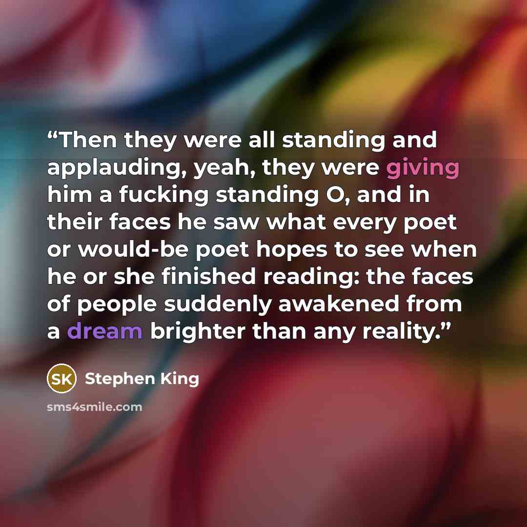 “Then they were all standing and applauding, yeah, they were giving him a fucking standing O, and in their faces he saw what every poet or would-be poet hopes to see when he or she finished reading: the faces of people suddenly awakened from a dream brighter than any reality.” quote by Stephen King