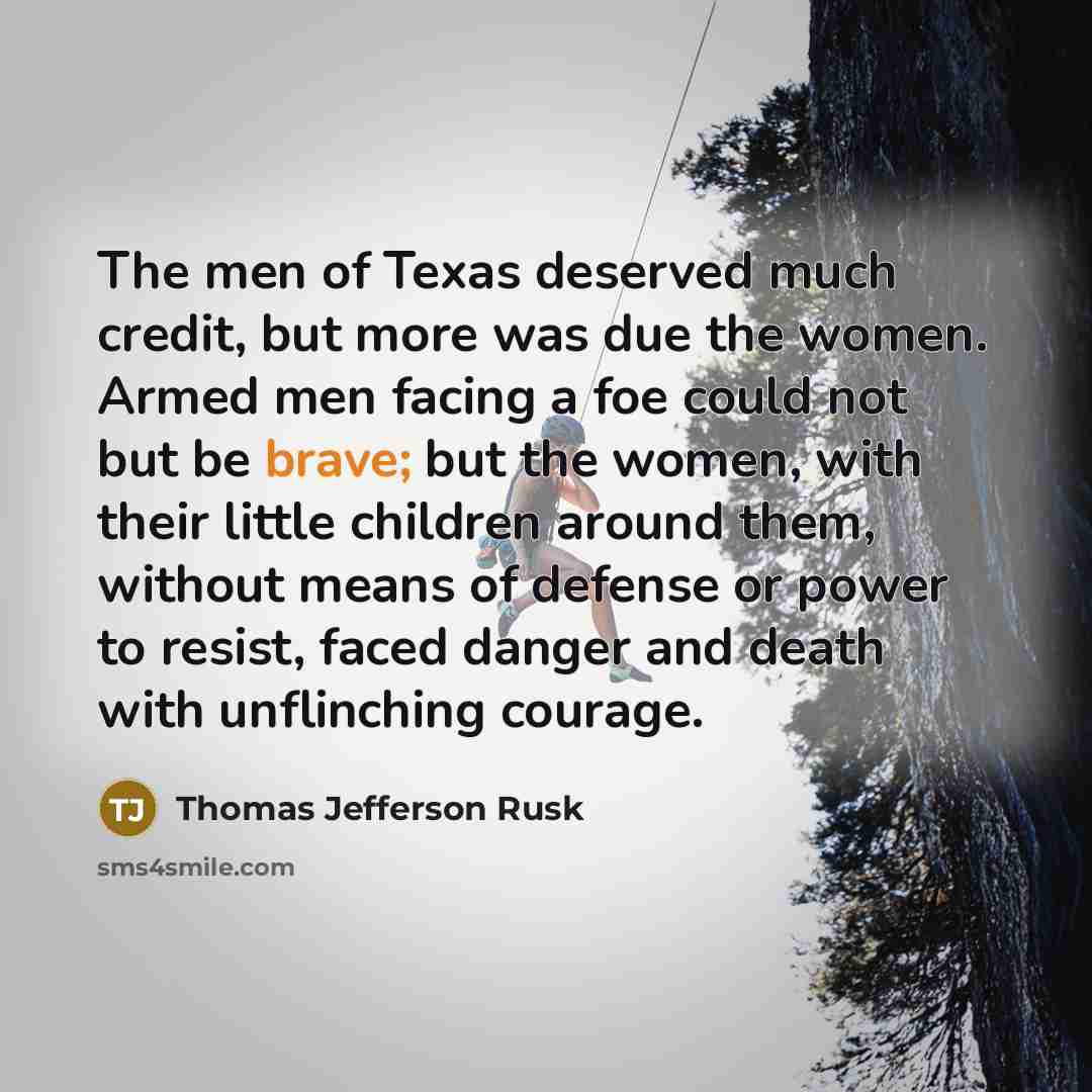 “The men of Texas deserved much credit, but more was due the women. Armed men facing a foe could not but be brave; but the women, with their little children around them, without means of defense or power to resist, faced danger and death with unflinching courage.” quote by Thomas Jefferson Rusk