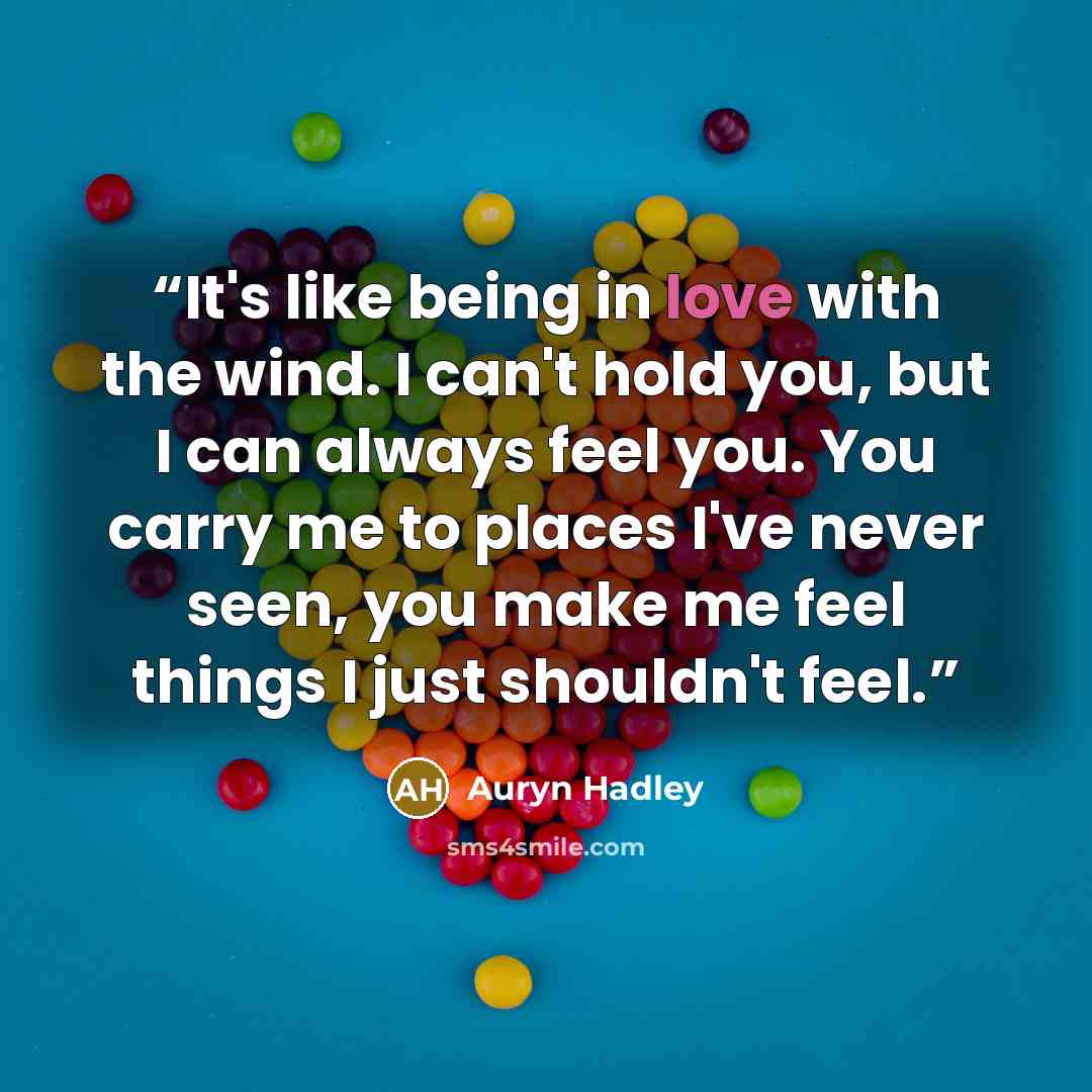 “It's like being in love with the wind. I can't hold you, but I can always feel you. You carry me to places I've never seen, you make me feel things I just shouldn't feel.” quote by Auryn Hadley