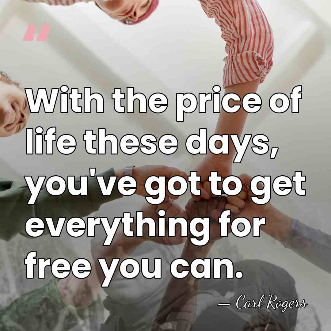 With the price of life these days, you've got to get everything&hellip; - Carl Rogers