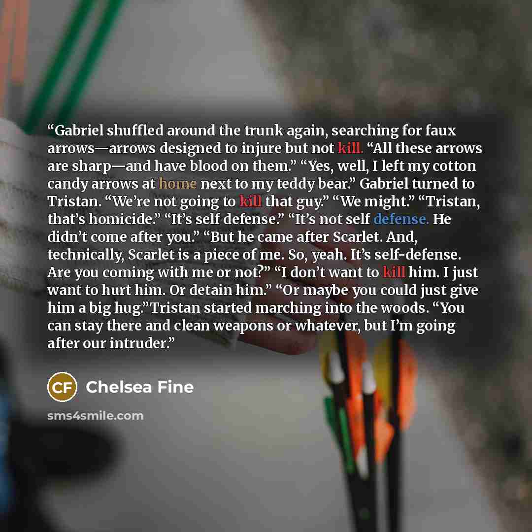 “Gabriel shuffled around the trunk again, searching for faux arrows—arrows designed to injure but not kill. “All these arrows are sharp—and have blood on them.” “Yes, well, I left my cotton candy arrows at home next to my teddy bear.” Gabriel turned to Tristan. “We’re not going to kill that guy.”…” quote by Chelsea Fine